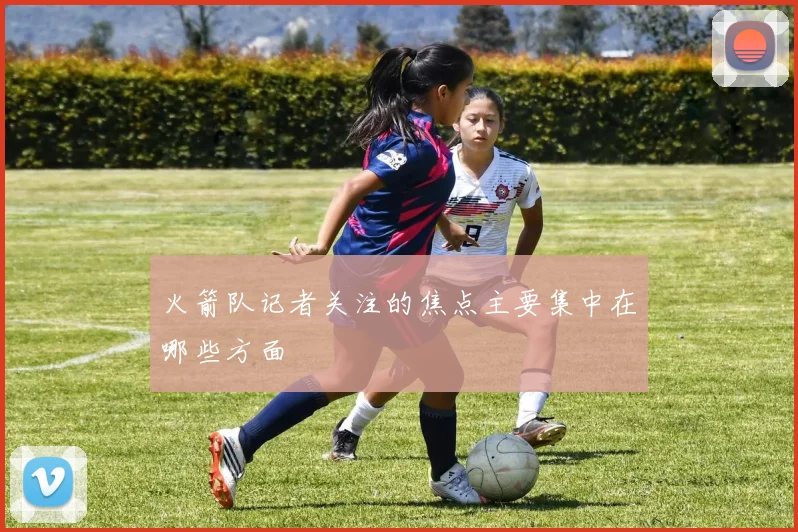 火箭队记者关注的焦点主要集中在哪些方面