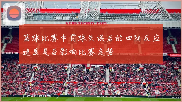 篮球比赛中罚球失误后的回防反应速度是否影响比赛走势