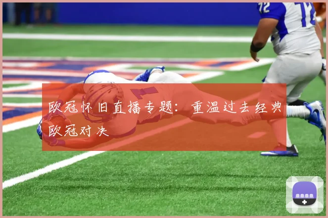 欧冠怀旧直播专题：重温过去经典欧冠对决