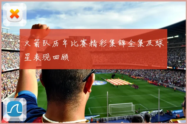 火箭队历年比赛精彩集锦全集及球星表现回顾