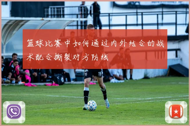 篮球比赛中如何通过内外结合的战术配合撕裂对方防线